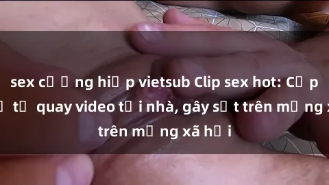 sex cưỡng hiếp vietsub Clip sex hot: Cặp đôi trẻ tự quay video tại nhà, gây sốt trên mạng xã hội