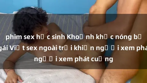 phim sex học sinh Khoảnh khắc nóng bỏng của gái Việt sex ngoài trời khiến người xem phát cuồng