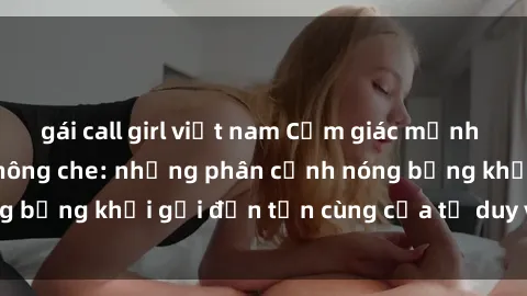 gái call girl việt nam Cảm giác mạnh mẽ với sex BDSM không che: những phân cảnh nóng bỏng khơi gợi đến tận cùng của tư duy và cơ thể.