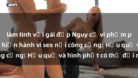 làm tình với gái đẹp Nguy cơ vi phạm pháp luật khi thực hiện hành vi sex nơi công cộng: Hậu quả và hình phạt có thể đối mặt