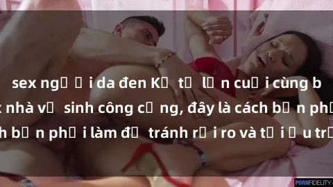 sex người da đen Kể từ lần cuối cùng bạn thực hành sex nhà vệ sinh công cộng, đây là cách bạn phải làm để tránh rủi ro và tối ưu trải nghiệm.