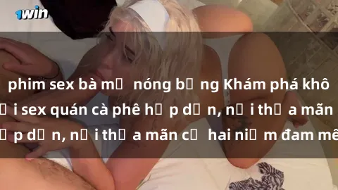 phim sex bà mẹ nóng bỏng Khám phá không gian độc đáo tại sex quán cà phê hấp dẫn, nơi thỏa mãn cả hai niềm đam mê