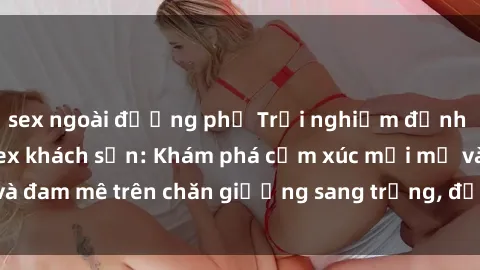 sex ngoài đường phố Trải nghiệm đỉnh cao tình yêu tại sex khách sạn: Khám phá cảm xúc mới mẻ và đam mê trên chăn giường sang trọng, độc đáo, không giới hạn.