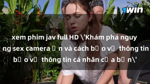 xem phim jav full HD 'Khám phá nguy cơ của việc sử dụng sex camera ẩn và cách bảo vệ thông tin cá nhân của bạn'