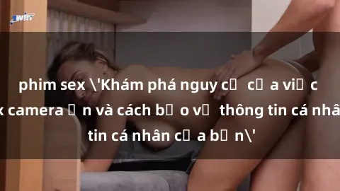 phim sex 'Khám phá nguy cơ của việc sử dụng sex camera ẩn và cách bảo vệ thông tin cá nhân của bạn'