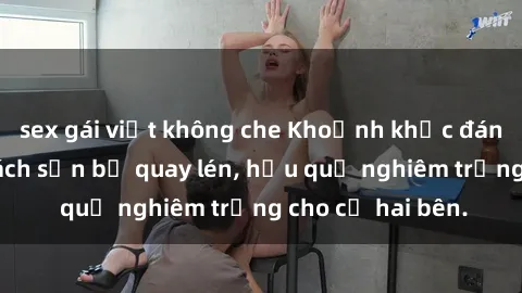 sex gái việt không che Khoảnh khắc đáng buồn: Sex khách sạn bị quay lén, hậu quả nghiêm trọng cho cả hai bên.