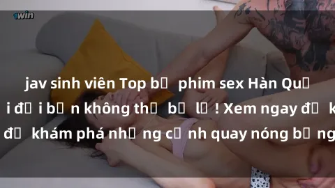 jav sinh viên Top bộ phim sex Hàn Quốc hot nhất mọi thời đại bạn không thể bỏ lỡ! Xem ngay để khám phá những cảnh quay nóng bỏng, đầy nghẹt thở!