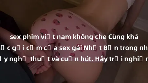 sex phim việt nam không che Cùng khám phá vẻ đẹp và sức gợi cảm của sex gái Nhật Bản trong những bộ phim đầy nghệ thuật và cuốn hút. Hãy trải nghiệm cảm xúc đầy mới mẻ và sống động từ những cảnh quay