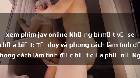 xem phim jav online Những bí mật về sex gái Nga mà bạn chưa biết: Tư duy và phong cách làm tình đặc biệt của phụ nữ Nga