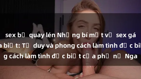 sex bị quay lén Những bí mật về sex gái Nga mà bạn chưa biết: Tư duy và phong cách làm tình đặc biệt của phụ nữ Nga
