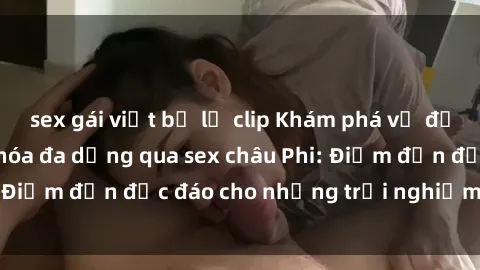sex gái việt bị lộ clip Khám phá vẻ đẹp tự nhiên và văn hóa đa dạng qua sex châu Phi: Điểm đến độc đáo cho những trải nghiệm khó quên