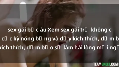 sex gái bắc âu Xem sex gái trẻ không che hấp dẫn nhất, cực kỳ nóng bỏng và đầy kích thích, đảm bảo sẽ làm hài lòng mọi người!