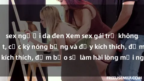 sex người da đen Xem sex gái trẻ không che hấp dẫn nhất, cực kỳ nóng bỏng và đầy kích thích, đảm bảo sẽ làm hài lòng mọi người!
