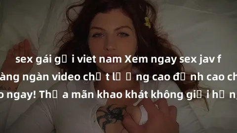 sex gái gọi viet nam Xem ngay sex jav full HD miễn phí - Hàng ngàn video chất lượng cao đỉnh cao chỉ cần click vào ngay! Thỏa mãn khao khát không giới hạn, đón chờ những trải nghiệm mới lạ!