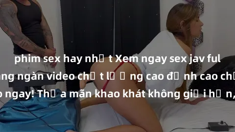 phim sex hay nhất Xem ngay sex jav full HD miễn phí - Hàng ngàn video chất lượng cao đỉnh cao chỉ cần click vào ngay! Thỏa mãn khao khát không giới hạn, đón chờ những trải nghiệm mới lạ!