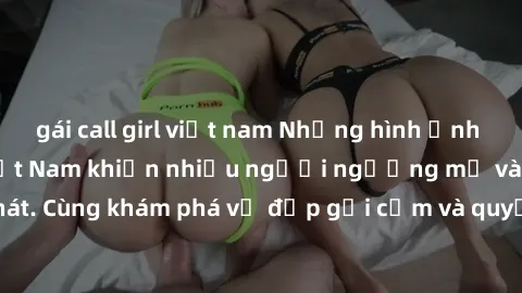 gái call girl việt nam Những hình ảnh sex gái sinh viên Việt Nam khiến nhiều người ngưỡng mộ và thèm khát. Cùng khám phá vẻ đẹp gợi cảm và quyến rũ của những cô gái trẻ này.