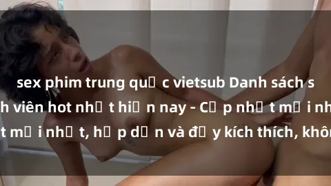 sex phim trung quốc vietsub Danh sách sex gái Việt Nam sinh viên hot nhất hiện nay - Cập nhật mới nhất, hấp dẫn và đầy kích thích, không thể bỏ qua!