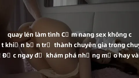 quay lén làm tình Cẩm nang sex không che: Những bí quyết khiến bạn trở thành chuyên gia trong chuyện ấy! Đọc ngay để khám phá những mẹo hay và bí quyết tình dục không che.