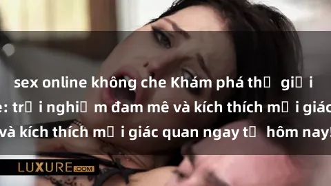 sex online không che Khám phá thế giới mới của sex online: trải nghiệm đam mê và kích thích mọi giác quan ngay từ hôm nay!