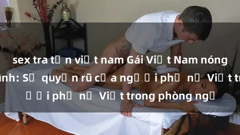 sex tra tấn việt nam Gái Việt Nam nóng bỏng khi làm tình: Sự quyến rũ của người phụ nữ Việt trong phòng ngủ