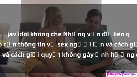 jav idol không che Những vấn đề liên quan đến việc tiếp cận thông tin về sex người lớn và cách giải quyết không gây ảnh hưởng đến trẻ em