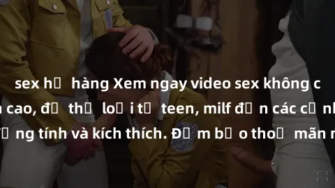 sex họ hàng Xem ngay video sex không che miễn phí đỉnh cao, đủ thể loại từ teen, milf đến các cảnh quan hệ đồng tính và kích thích. Đảm bảo thoả mãn mọi khả năng kích thích của bạn!