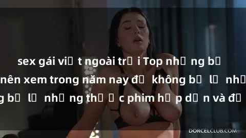 sex gái việt ngoài trời Top những bộ phim sex hay nhất nên xem trong năm nay để không bỏ lỡ những thước phim hấp dẫn và đầy kịch tính.