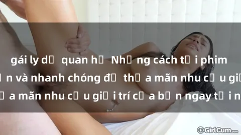 gái ly dị quan hệ Những cách tải phim sex về máy đơn giản và nhanh chóng để thỏa mãn nhu cầu giải trí của bạn ngay tại nhà