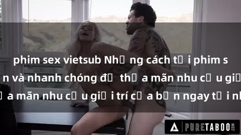 phim sex vietsub Những cách tải phim sex về máy đơn giản và nhanh chóng để thỏa mãn nhu cầu giải trí của bạn ngay tại nhà
