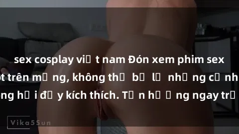 sex cosplay việt nam Đón xem phim sex mới nhất đang hot trên mạng, không thể bỏ lỡ những cảnh nóng hổi đầy kích thích. Tận hưởng ngay trước khi bị xoá chóng mặt!