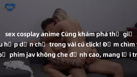 sex cosplay anime Cùng khám phá thế giới jav không che siêu hấp dẫn chỉ trong vài cú click! Đắm chìm trong những bộ phim jav không che đỉnh cao, mang lại trải nghiệm thú vị và đầy kích thích.