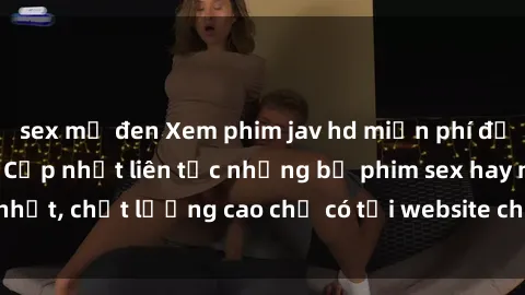 sex mỹ đen Xem phim jav hd miễn phí đỉnh cao không che - Cập nhật liên tục những bộ phim sex hay nhất, chất lượng cao chỉ có tại website chuyên nghiệp hàng đầu.