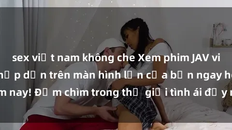 sex việt nam không che Xem phim JAV vietsub mới nhất và hấp dẫn trên màn hình lớn của bạn ngay hôm nay! Đắm chìm trong thế giới tình ái đầy nóng bỏng và kích thích.