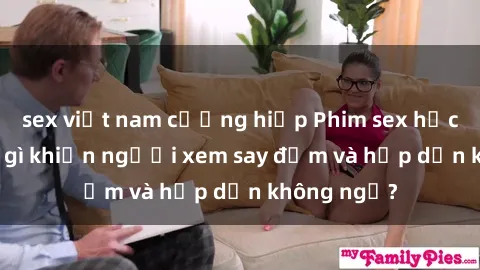 sex việt nam cưỡng hiếp Phim sex học sinh: Điều gì khiến người xem say đắm và hấp dẫn không ngờ?