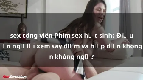 sex công viên Phim sex học sinh: Điều gì khiến người xem say đắm và hấp dẫn không ngờ?