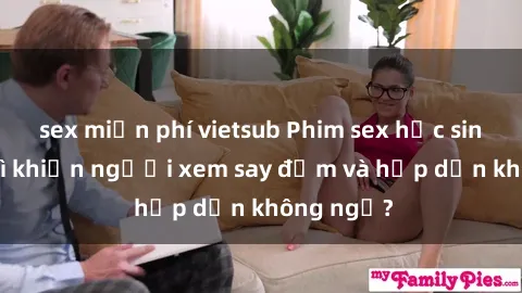 sex miễn phí vietsub Phim sex học sinh: Điều gì khiến người xem say đắm và hấp dẫn không ngờ?