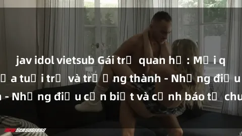 jav idol vietsub Gái trẻ quan hệ: Mối quan hệ khác biệt giữa tuổi trẻ và trưởng thành - Những điều cần biết và cảnh báo từ chuyên gia