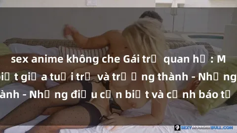 sex anime không che Gái trẻ quan hệ: Mối quan hệ khác biệt giữa tuổi trẻ và trưởng thành - Những điều cần biết và cảnh báo từ chuyên gia