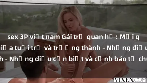 sex 3P việt nam Gái trẻ quan hệ: Mối quan hệ khác biệt giữa tuổi trẻ và trưởng thành - Những điều cần biết và cảnh báo từ chuyên gia