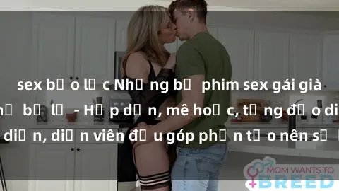 sex bạo lực Những bộ phim sex gái già đỉnh cao không thể bỏ lỡ - Hấp dẫn, mê hoặc, từng đạo diễn, diễn viên đều góp phần tạo nên sự hấp dẫn, kích thích.