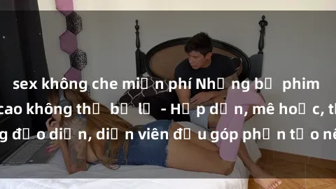 sex không che miễn phí Những bộ phim sex gái già đỉnh cao không thể bỏ lỡ - Hấp dẫn, mê hoặc, từng đạo diễn, diễn viên đều góp phần tạo nên sự hấp dẫn, kích thích.