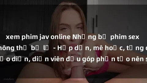 xem phim jav online Những bộ phim sex gái già đỉnh cao không thể bỏ lỡ - Hấp dẫn, mê hoặc, từng đạo diễn, diễn viên đều góp phần tạo nên sự hấp dẫn, kích thích.