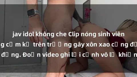 jav idol không che Clip nóng sinh viên gây sốc: Hành động cấm kỵ trên trường gây xôn xao cộng đồng. Đoạn video ghi lại cảnh vô lễ khiến dư luận bức xúc.