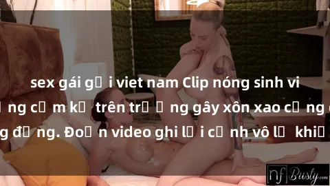 sex gái gọi viet nam Clip nóng sinh viên gây sốc: Hành động cấm kỵ trên trường gây xôn xao cộng đồng. Đoạn video ghi lại cảnh vô lễ khiến dư luận bức xúc.