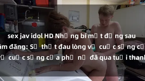 sex jav idol HD Những bí mật đằng sau vẻ ngoài gái già dâm đãng: Sự thật đau lòng về cuộc sống của phụ nữ đã qua tuổi thanh xuân