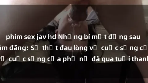 phim sex jav hd Những bí mật đằng sau vẻ ngoài gái già dâm đãng: Sự thật đau lòng về cuộc sống của phụ nữ đã qua tuổi thanh xuân