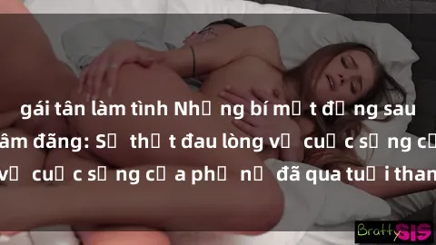 gái tân làm tình Những bí mật đằng sau vẻ ngoài gái già dâm đãng: Sự thật đau lòng về cuộc sống của phụ nữ đã qua tuổi thanh xuân
