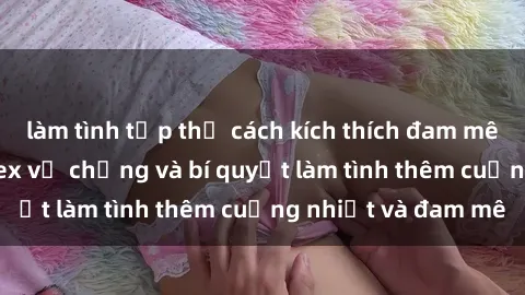 làm tình tập thể cách kích thích đam mê trong hôn nhân: Sex vợ chồng và bí quyết làm tình thêm cuồng nhiệt và đam mê