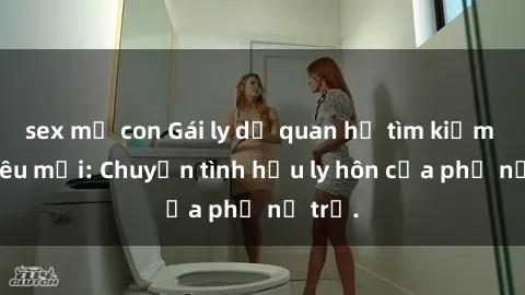 sex mẹ con Gái ly dị quan hệ tìm kiếm tình yêu mới: Chuyện tình hậu ly hôn của phụ nữ trẻ.