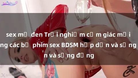 sex mỹ đen Trải nghiệm cảm giác mới lạ trong các bộ phim sex BDSM hấp dẫn và sống động